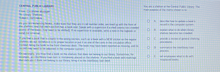 CENTRAL PUBLIC LIBRARY You are a shelver at the Central Public Library. The
From: Circulation Manage main purpose of the memo shown is to
To: Library Shelvers
Subject: Reminders A. describe how to update a book's
As you are reshelving books, make sure that they are in call number order, are lined up with the front of record in the computer system
the shelves, and that each section has a book end. Speak with a supervisor if a shelf seems too crowded
(some of the books may need to be shifted). If no supervisor is available, write a note in the logbook o B. explain what to do when library
send me an email. shelves become too crowded 
If you find a book that is clearly in the wrong section, such as a book with a NEW sticker on the regular C. provide a review of general shelving
shelves, do not reshelve it in its proper location or put it on one of the carts in the circulation office procedures 
Instead, bring the book to the front checkout desk. The book may have been reported as missing, and its
record may need to be adjusted in the computer system. D. summarize the interlibrary loan
process
Occasionally, you may find a book on the shelves that does not belong to our library. Sometimes, for
example, an interlibrary loan item is mistakenly placed on the shelves. If you find a book with markings E. tell employees what to do with
that indicate it does not belong to our library, bring it to the interlibrary loan desk misplaced books