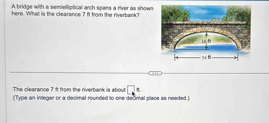 A bridge with a semielliptical arch spans a river as shown 
here. What is the clearance 7 ft from the riverbank? 
The clearance 7 ft from the riverbank is about □ : ft. 
(Type an integer or a decimal rounded to one decimal place as needed.)