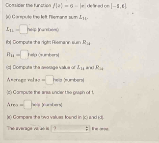 Consider the function f(x)=6-|x| defined on [-6,6]. 
(a) Compute the left Riemann sum L_14.
L_14=□ help (numbers) 
(b) Compute the right Riemann sum R_14.
R_14=□ help (numbers) 
(c) Compute the average value of L_14 and R_14. 
Average value =□ help (numbers) 
(d) Compute the area under the graph of f.
Area=□ help(numbers)
(e) Compare the two values found in (c) and (d). 
The average value is |? the area.