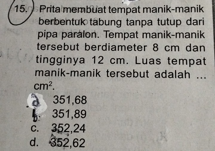 Prita membuat tempat manik-manik
berbentuk tabung tanpa tutup dari
pipa paralon. Tempat manik-manik
tersebut berdiameter 8 cm dan
tingginya 12 cm. Luas tempat
manik-manik tersebut adalah ...
cm^2.
d 351,68 . 351,89
c. 352,24
d. 352,62