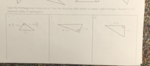 Use the Pythagarean theorem to "ind the missing side length in each right triangle. Round to the 
nearest tenth, if necessory