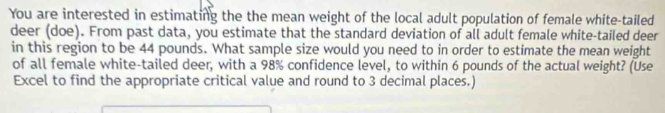 You are interested in estimating the the mean weight of the local adult population of female white-tailed 
deer (doe). From past data, you estimate that the standard deviation of all adult female white-tailed deer 
in this region to be 44 pounds. What sample size would you need to in order to estimate the mean weight 
of all female white-tailed deer, with a 98% confidence level, to within 6 pounds of the actual weight? (Use 
Excel to find the appropriate critical value and round to 3 decimal places.)