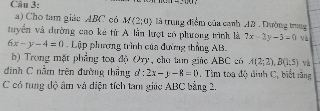 n01 4500? 
a) Cho tam giác ABC có M(2;0) là trung điểm của cạnh AB. Đường trung 
tuyến và đường cao kẻ từ A lần lượt có phương trình là 7x-2y-3=0 và
6x-y-4=0. Lập phương trình của đường thẳng AB. 
b) Trong mặt phẳng toạ độ Oxy, cho tam giác ABC có A(2;2), B(1;5) và 
đỉnh C nằm trên đường thẳng d:2x-y-8=0. Tìm toạ độ đỉnh C, biết rằng 
C có tung độ âm và diện tích tam giác ABC bằng 2.