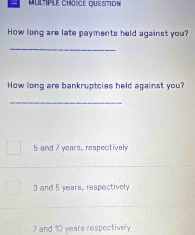 QUESTION
How long are late payments held against you?
_
How long are bankruptcies held against you?
_
5 and 7 years, respectively
3 and 5 years, respectively
7 and 10 years respectively