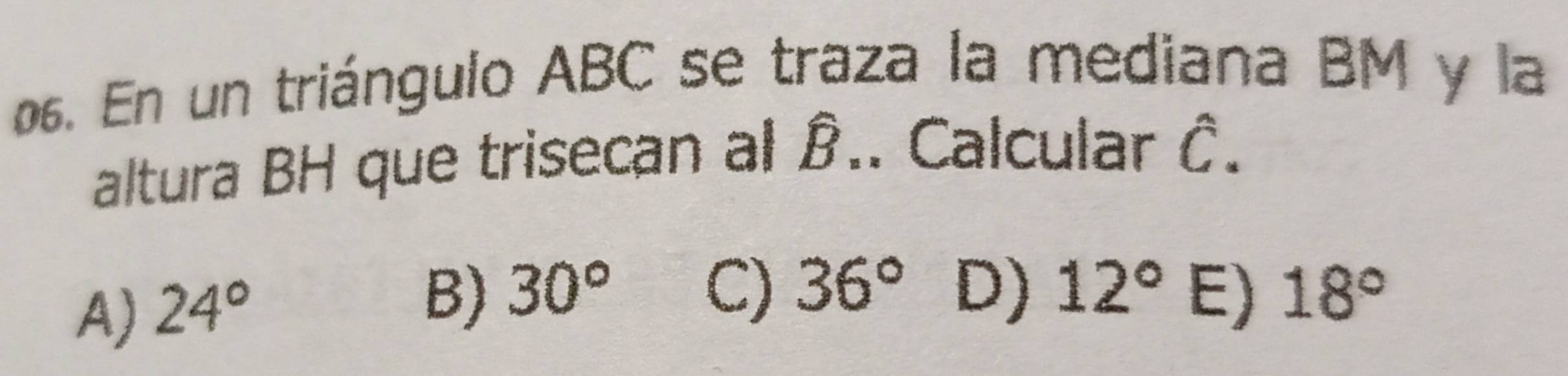 En un triángulo ABC se traza la mediana BM y la
altura BH que trisecan al à.. Calcular hat C.
A) 24°
B) 30° C) 36° D) 12° E) 18°