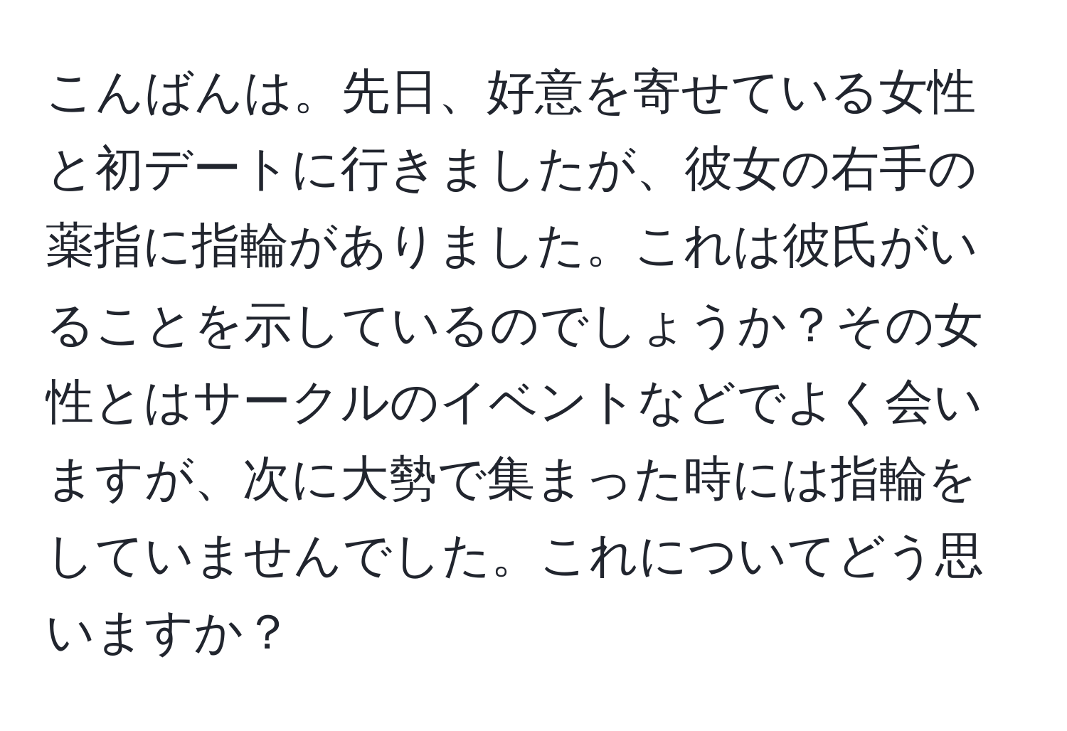 こんばんは。先日、好意を寄せている女性と初デートに行きましたが、彼女の右手の薬指に指輪がありました。これは彼氏がいることを示しているのでしょうか？その女性とはサークルのイベントなどでよく会いますが、次に大勢で集まった時には指輪をしていませんでした。これについてどう思いますか？