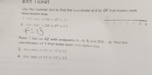 Exit Licket 
Use the number line to find the coordinate of E on DF that makes each 
description true. 
1. the ratio of DE to  □ /□   is 2:1
2. the ratio of DE to EF is 2:3
Point Y lies on XZ with endpoints X(-6,8)
coordinates of Y that make each description true and Z(18,-8) Find the 
3. the ratio of XY to YZ is 1:2
4. the ratio of XY to YZ is 3:5