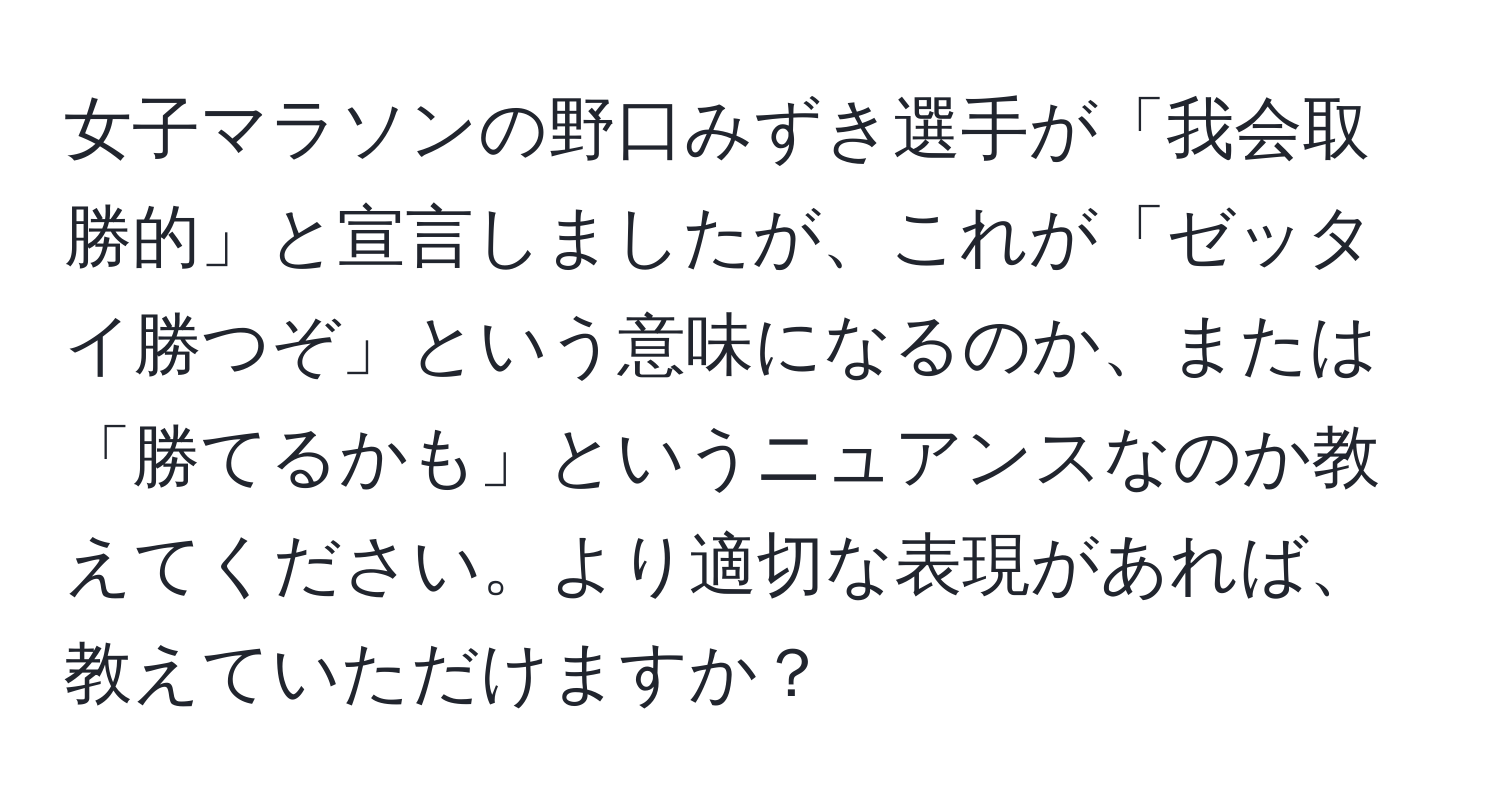 女子マラソンの野口みずき選手が「我会取勝的」と宣言しましたが、これが「ゼッタイ勝つぞ」という意味になるのか、または「勝てるかも」というニュアンスなのか教えてください。より適切な表現があれば、教えていただけますか？