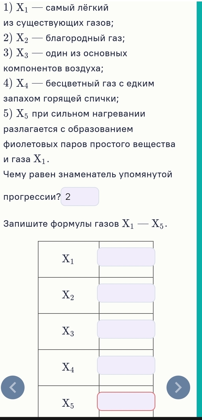 X_1 — Cамый лёгкий
Из существующих газов;
2) X_2 _  δлагородный газ;
3) X_3 _  OДИΗ И3 OCHOвΗыX
Κомпонентов Βоздуха;
4) X_4- бесцветный газ с едким
залахом горящей сπички;
5) X_5 лри сильном нагревании
разлагается с образованием
фиолетовых πаров πростого вещества
И гaça X_1.
Чему равен знаменатель уломянутой
прогрессии? 2
Βапишиτе формулы газов X_1-X_5.