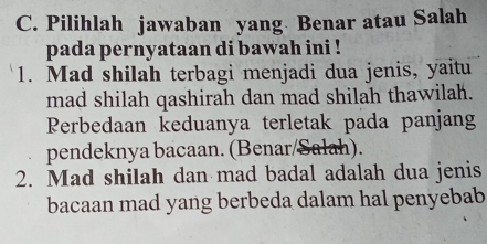 Pilihlah jawaban yang Benar atau Salah 
pada pernyataan di bawah ini ! 
1. Mad shilah terbagi menjadi dua jenis, yaitu 
mad shilah qashirah dan mad shilah thawilah. 
Perbedaan keduanya terletak pada panjang 
pendeknya bacaan. (Benar/Salah). 
2. Mad shilah dan mad badal adalah dua jenis 
bacaan mad yang berbeda dalam hal penyebab