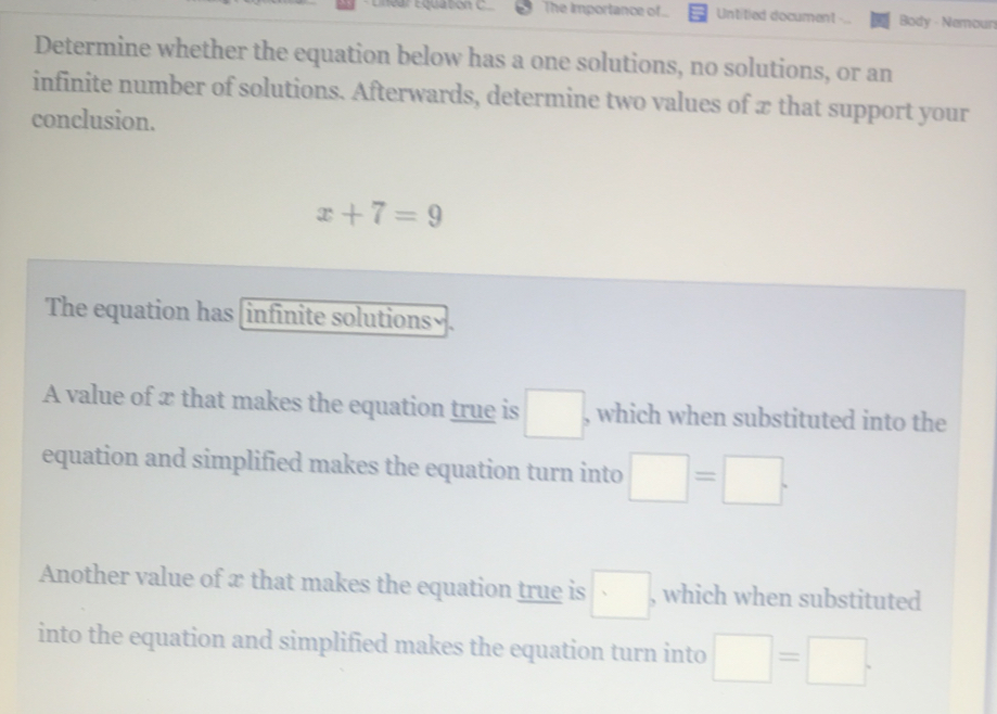 The importance of.. Untitied document Body - Nemours 
Determine whether the equation below has a one solutions, no solutions, or an 
infinite number of solutions. Afterwards, determine two values of x that support your 
conclusion.
x+7=9
The equation has (infinite solutions√. 
A value of x that makes the equation true is □ , which when substituted into the 
equation and simplified makes the equation turn into □ =□. 
Another value of x that makes the equation true is □ , which when substituted 
into the equation and simplified makes the equation turn into □ =□.