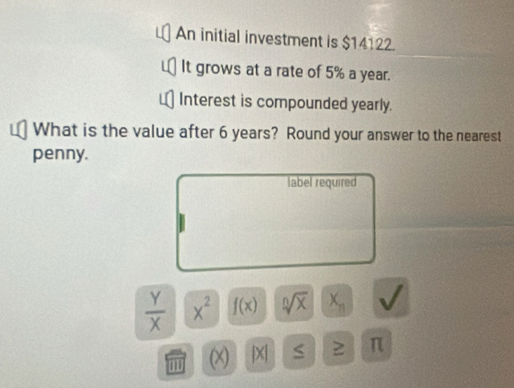 An initial investment is $14122. 
It grows at a rate of 5% a year. 
Interest is compounded yearly. 
What is the value after 6 years? Round your answer to the nearest 
penny. 
label required
 Y/X  x^2 f(x) sqrt[n](x) X_n
(X) X
≥ π