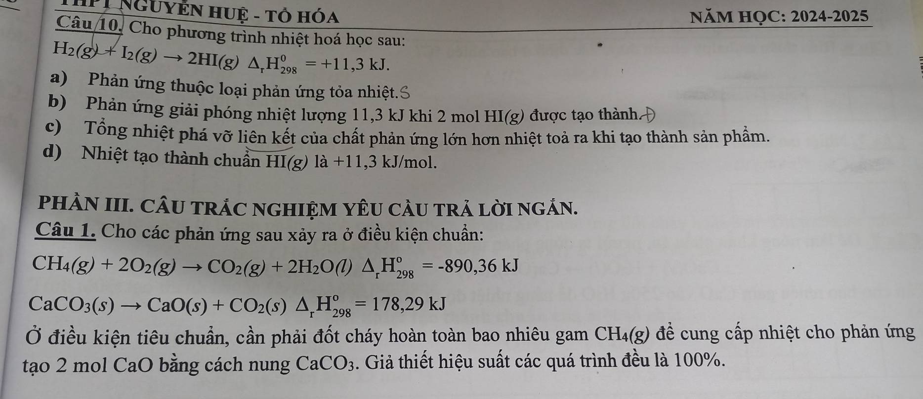 THPI NGUYễN HUệ - Tổ Hóa NăM HỌC: 2024-2025 
Câu 10, Cho phương trình nhiệt hoá học sau:
H_2(g)+I_2(g)to 2HI(g)△ _rH_(298)^0=+11,3kJ. 
a) Phản ứng thuộc loại phản ứng tỏa nhiệt.S 
b) Phản ứng giải phóng nhiệt lượng 11, 3 kJ khi 2 mol HI(g) được tạo thành 
c) Tổng nhiệt phá vỡ liên kết của chất phản ứng lớn hơn nhiệt toả ra khi tạo thành sản phẩm. 
d) Nhiệt tạo thành chuẩn HI(g)1a+11,3kJ/ mol
PHÀN III. CÂU TRÁC NGHIỆM YÊU CÂU TRẢ LỜI NGÁN. 
Câu 1. Cho các phản ứng sau xảy ra ở điều kiện chuẩn:
CH_4(g)+2O_2(g)to CO_2(g)+2H_2O(l)△ _rH_(298)°=-890, 36kJ
CaCO_3(s)to CaO(s)+CO_2(s)△ _rH_(298)^o=178,29kJ
Ở điều kiện tiêu chuẩn, cần phải đốt cháy hoàn toàn bao nhiêu gam CH₄(g) để cung cấp nhiệt cho phản ứng 
tạo 2 mol CaO bằng cách nung CaCO_3. Giả thiết hiệu suất các quá trình đều là 100%.