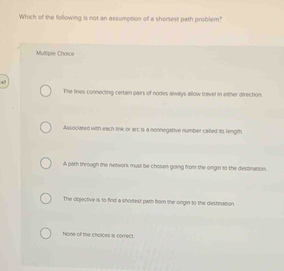 Which of the following is not an assumption of a shortest path problem?
Multiple Choice
47
The lines connecting certain pairs of nodes always allow travel in either direction.
Associated with each link or arc is a nonnegative number called its length.
A path through the network must be chosen going from the origin to the destination.
The objective is to find a shortest path from the origin to the destination.
None of the choices is correct.