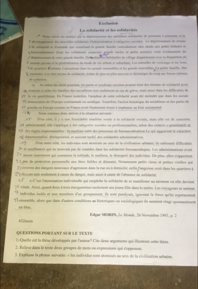 Exclusion
La solidarité et les solidarités
* Note siècie est manqué par le dépérissement des aniiennes solidarités de personne à personne et le
L développement des nouvelles solidarites d'administration a catégories sociales. Le dépérissement du résesu
3 de solidarité et d'entraide que constituait la grande famille verticalement (des aïeuls aux petits enfants) et
horizonfalement (liant les collatéraux jusqu'aux grands oncles et petits cousins) vient évidemment du 
Ldépérissement de ortte grande famille. De smême les snlidarités de village disparaissent avec la disparition du
C monde paysan et la généralisation du mode de vie urbain et suburbain. Les entraides de voisinage et les liens
de quartiers Lurbains s'atrophient dans les grands immeubles et les grands ensembles. La petité famille, dite
nocléaire, à ce titre noyau de solidarité, éclate de plus en plus souvent et désintègre du coup ses forces intimes,
de cohésion
*9 Au début du siècle pourtant, les partis et syndicats ouvriers avaient tissé des réseaux de solidarité pour
soutenir et aider les familles des travailleurs non seulement en cas de grève, mais aussi dans les difficultés de
I  la vie quotidienne. En France toutefois, l'ampleur de cette solidarité avait été moindre que dans les social-
ÀÉ démocraties de l'Europe continentale ou nordique. Toutefois, l'action historique du socialisme et des partis de
#7 gauche en Europe comme en France avait finalement réussi à implanter un Etat assistantiel.
Nous sommes donc arrivés à la situation suivante :
A5''' D'un côté, il y a une formidable machine vouée à la solidarité sociale, mais elle est de caractère
6 administratif, elle s'applique à des catégories sociales ou professionnelles, selon des critères s quantitatifs ct
* des règles impersonnelles : la machine subit des processus de bureaucratisation Le qui aggravent le caractère
dépersonnalisé, désingularisé, et souvent tardif, des solidarités administratives.
D'un autre côté. les individus sont atomisés au sein de la civilisation urbaine: ils subissent difficultés
et souffrances qui ne trouvent pas de remèdes dans les solidarités bureaucratiques. Les administrations n'ont
4 aueun instrument qui connaisse la solitude, le malheur, le désespoir des individus. De plus, elles n'apportent
2 Lpas de protection personnelle aux êtres faibles et démunis. Notamment petits vieux et petites vieilles qui
2) courent des dangers nouveaux d'agression dans la rue ou à domicile; enfin l'angoisse croit dans les quartiers à
y risques non seulement à cause du danger, mais aussi à cause de l'absence de solidarité.
& C'est l'atomisation individuelle qui empêche la solidarité de se manifester au moment où elle devient
vitale. Ainsi, quand deux à trois énergumènes molestent une jeune fille dans le métro. Les voyageurs se sentent
individus isolés et non membres d'un groupement; ils sont paralysés, ignorant la force qu'ils représentent
L e ensemble, alors que dans d'autres conditions as historiques ou sociologiques ils auraient réagi spontanément
en bloc.
Edgar MORIN, Le Monde, 26 Novembre 1993, p. 2
432mots
QUESTIONS PORTANT SUR LE TEXTE
1. Quelle est la thèse développée par l'auteur? Cite deux arguments qui illustrent cette thèse.
2. Relève dans le texte deux groupes de mots ou expressions qui s'opposent.
3. Explique la phrase suivante: « les individus sont atomisés au sein de la civilisation urbaine.