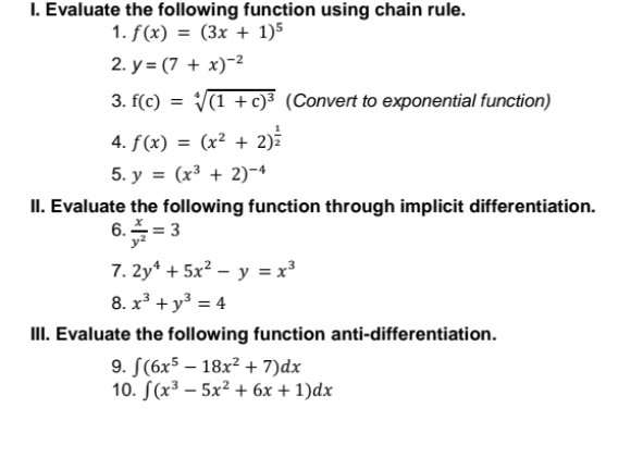 Evaluate the following function using chain rule. 
1. f(x)=(3x+1)^5
2. y=(7+x)^-2
3. f(c)=sqrt[4]((1+c)^3) (Convert to exponential function) 
4. f(x)=(x^2+2)^ 1/2 
5. y=(x^3+2)^-4
II. Evaluate the following function through implicit differentiation. 
6.  x/y^2 =3
7. 2y^4+5x^2-y=x^3
8. x^3+y^3=4
III. Evaluate the following function anti-differentiation. 
9. ∈t (6x^5-18x^2+7)dx
10. ∈t (x^3-5x^2+6x+1)dx