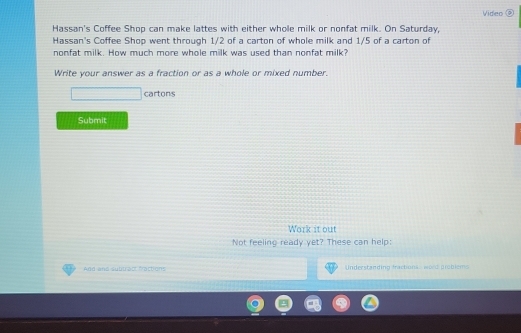 Video ② 
Hassan's Coffee Shop can make lattes with either whole milk or nonfat milk. On Saturday, 
Hassan's Coffee Shop went through 1/2 of a carton of whole milk and 1/5 of a carton of 
nonfat milk. How much more whole milk was used than nonfat milk? 
Write your answer as a fraction or as a whole or mixed number. 
cartons 
Submit 
Work it out 
Not feeling ready yet? These can help: 
And and subtract fractions Understanding fracbona word grbiem