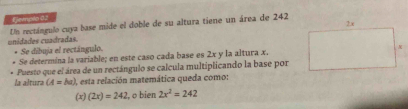 Ejemplo 02 
Un rectángulo cuya base mide el doble de su altura tiene un área de 242
unidades cuadradas. 
Se dibuja el rectángulo. 
Se determina la variable; en este caso cada base es 2x y la altura x. 
Puesto que el área de un rectángulo se calcula multiplicando la base por 
la altura (A=ba) ), esta relación matemática queda como:
(x)(2x)=242 , o bien 2x^2=242