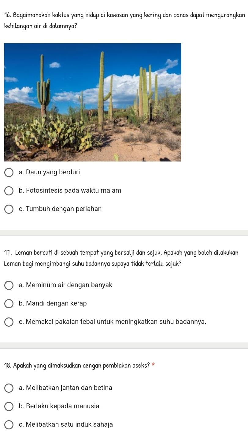 Bagaimanakah kaktus yang hidup di kawasan yang kering dan panas dapat mengurangkan
kehilangan air di dalamnya?
a. Daun yang berduri
b. Fotosintesis pada waktu malam
c. Tumbuh dengan perlahan
17. Leman bercuti di sebuah tempat yang bersalji dan sejuk. Apakah yang boleh dilakukan
Leman bagi mengimbangi suhu badannya supaya tidak terlalu sejuk?
a. Meminum air dengan banyak
b. Mandi dengan kerap
c. Memakai pakaian tebal untuk meningkatkan suhu badannya.
18. Apakah yang dimaksudkan dengan pembiakan aseks? *
a. Melibatkan jantan dan betina
b. Berlaku kepada manusia
c. Melibatkan satu induk sahaja