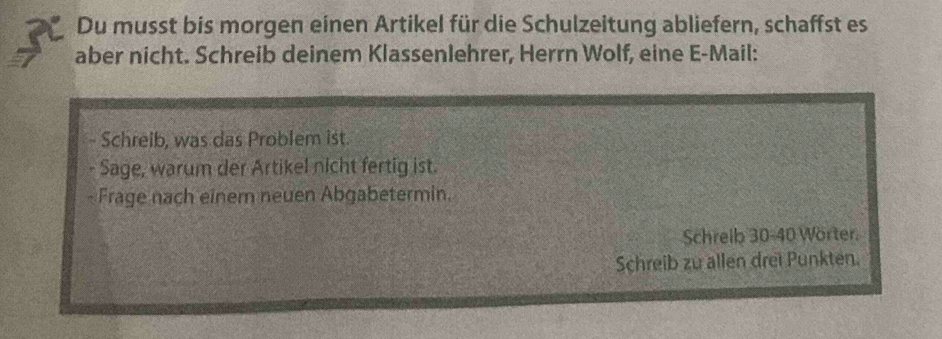 Du musst bis morgen einen Artikel für die Schulzeitung abliefern, schaffst es 
aber nicht. Schreib deinem Klassenlehrer, Herrn Wolf, eine E-Mail: 
- Schreib, was das Problem ist. 
- Sage, warum der Artikel nicht fertig ist. 
- Frage nach einem neuen Abgabetermin. 
Schreib 30 - 40 Worter. 
Schreib zu allen drei Punkten.