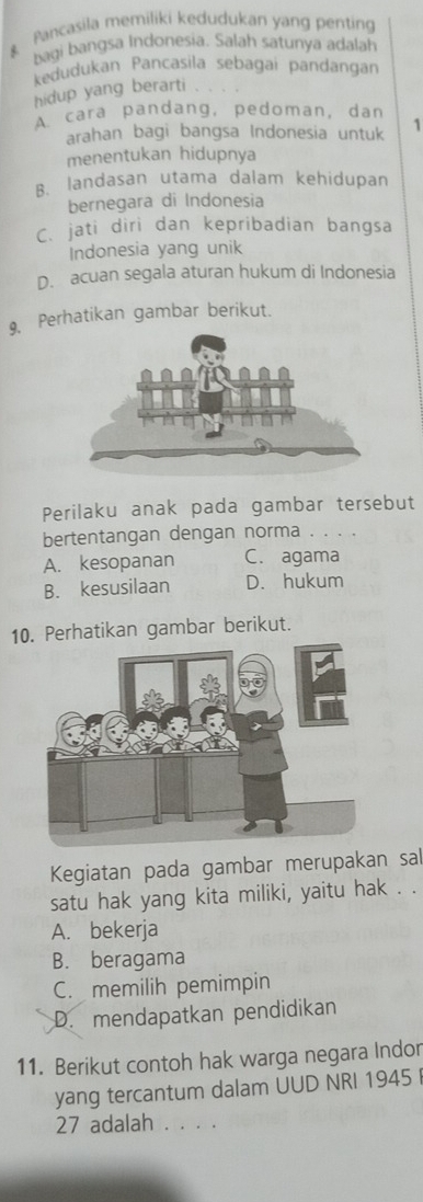 Pancasila memiliki kedudukan yang penting
bagi bangsa Indonesia. Salah satunya adalah
kedudukan Pancasila sebagai pandangan
hidup yang berarti . .
A cara pandang, pedoman, dan
arahan bagi bangsa Indonesia untuk 1
menentukan hidupnya
B. landasan utama dalam kehidupan
bernegara di Indonesia
C. jati diri dan kepribadian bangsa
Indonesia yang unik
D. acuan segala aturan hukum di Indonesia
9. Perhatikan gambar berikut.
Perilaku anak pada gambar tersebut
bertentangan dengan norma .
A. kesopanan C. agama
B. kesusilaan D. hukum
10. Perhatikan gambar berikut.
Kegiatan pada gambar merupakan sal
satu hak yang kita miliki, yaitu hak . .
A. bekerja
B. beragama
C. memilih pemimpin
D. mendapatkan pendidikan
11. Berikut contoh hak warga negara Indor
yang tercantum dalam UUD NRI 1945 
27 adalah . . . .