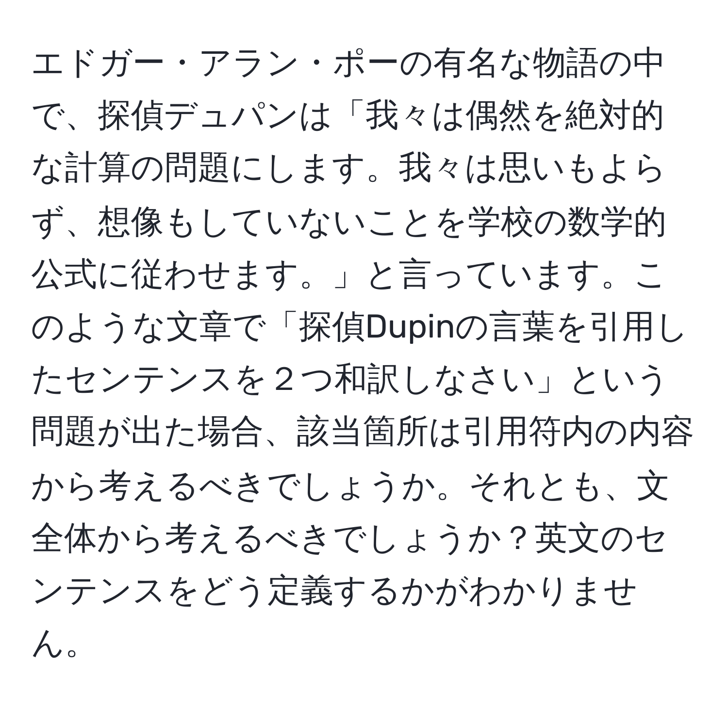 エドガー・アラン・ポーの有名な物語の中で、探偵デュパンは「我々は偶然を絶対的な計算の問題にします。我々は思いもよらず、想像もしていないことを学校の数学的公式に従わせます。」と言っています。このような文章で「探偵Dupinの言葉を引用したセンテンスを２つ和訳しなさい」という問題が出た場合、該当箇所は引用符内の内容から考えるべきでしょうか。それとも、文全体から考えるべきでしょうか？英文のセンテンスをどう定義するかがわかりません。