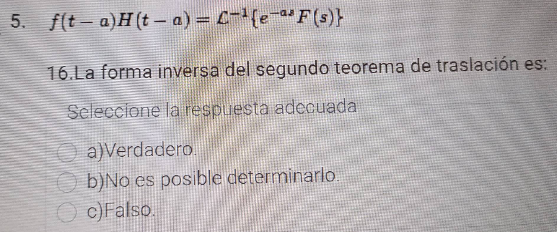 f(t-a)H(t-a)=C^(-1) e^(-as)F(s)
16.La forma inversa del segundo teorema de traslación es:
Seleccione la respuesta adecuada
a)Verdadero.
b)No es posible determinarlo.
c)Falso.