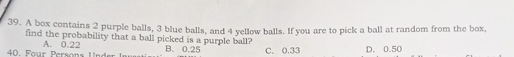 A box contains 2 purple balls, 3 blue balls, and 4 yellow balls. If you are to pick a ball at random from the box,
find the probability that a ball picked is a purple ball?
A. 0.22 B. 0.25
40. Four Persons Under In C. 0.33 D. 0.50