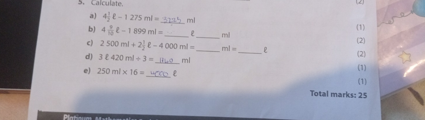 Calculate. (2) 
a) 4 1/2 ell -1275ml= _ ml
b) 4 9/10 ell -1899ml= _ _(1)
ml
(2) 
c) 2500ml+2 1/2 ell -4000ml= _ ml= _  l
(2) 
d) 3ell 420ml/ 3= _  ml
e) 250ml* 16= _  l
(1) 
(1) 
Total marks: 25