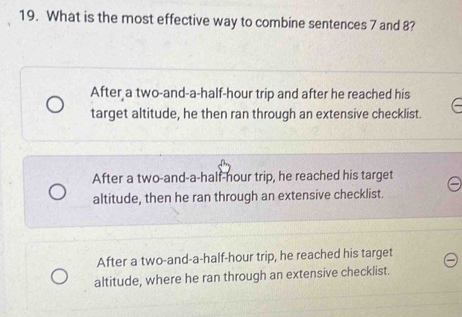 What is the most effective way to combine sentences 7 and 8?
After a two-and-a-half-hour trip and after he reached his
target altitude, he then ran through an extensive checklist.
After a two-and-a-half-hour trip, he reached his target
altitude, then he ran through an extensive checklist.
After a two-and-a-half-hour trip, he reached his target
altitude, where he ran through an extensive checklist.