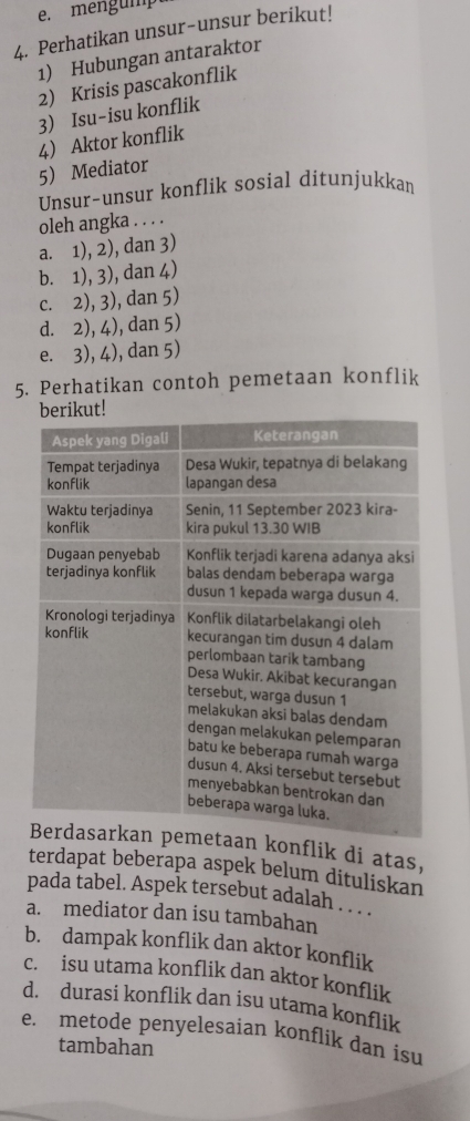 mengump
4. Perhatikan unsur-unsur berikut!
1) Hubungan antaraktor
2) Krisis pascakonflik
3) Isu-isu konflik
4 Aktor konflik
5 Mediator
Unsur-unsur konflik sosial ditunjukkan
oleh angka . . . .
a. 1), 2), dan 3)
b. 1), 3), dan 4)
c. 2), 3), dan 5)
d. 2), 4), dan 5)
e. 3), 4), dan 5)
5. Perhatikan contoh pemetaan konflik
n konflik di atas,
terdapat beberapa aspek belum dituliskan
pada tabel. Aspek tersebut adalah . .
a. mediator dan isu tambahan
b. dampak konflik dan aktor konflik
c. isu utama konflik dan aktor konflik
d. durasi konflik dan isu utama konflik
e. metode penyelesaian konflik dan isu
tambahan