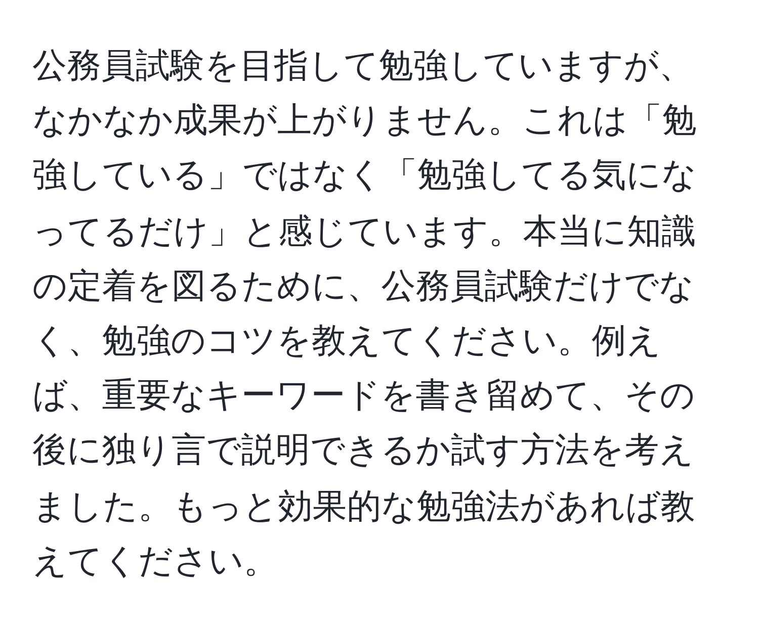 公務員試験を目指して勉強していますが、なかなか成果が上がりません。これは「勉強している」ではなく「勉強してる気になってるだけ」と感じています。本当に知識の定着を図るために、公務員試験だけでなく、勉強のコツを教えてください。例えば、重要なキーワードを書き留めて、その後に独り言で説明できるか試す方法を考えました。もっと効果的な勉強法があれば教えてください。