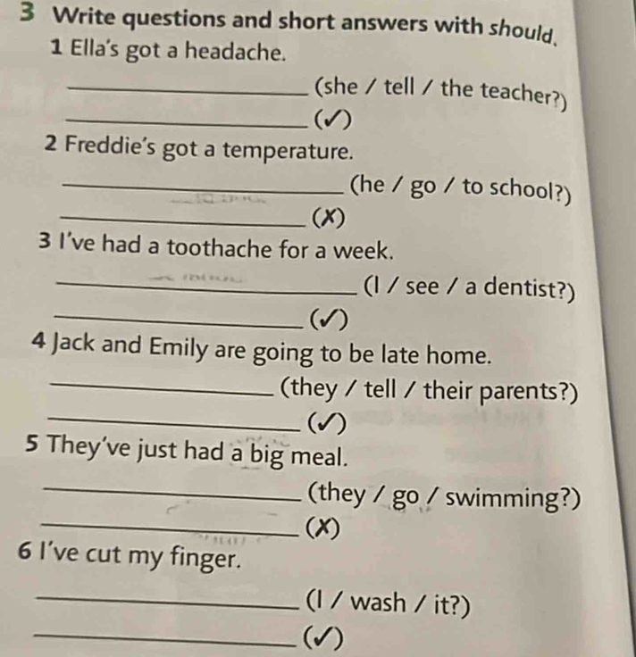 Write questions and short answers with should. 
1 Ella's got a headache. 
_(she / tell / the teacher?) 
_(√) 
2 Freddie’s got a temperature. 
_(he / go / to school?) 
_(X) 
3 I've had a toothache for a week. 
_(I / see / a dentist?) 
_(√) 
4 Jack and Emily are going to be late home. 
_(they / tell / their parents?) 
_(√) 
5 They've just had a big meal. 
_(they / go / swimming?) 
_(X) 
6 I’ve cut my finger. 
_(I / wash / it?) 
_(√)