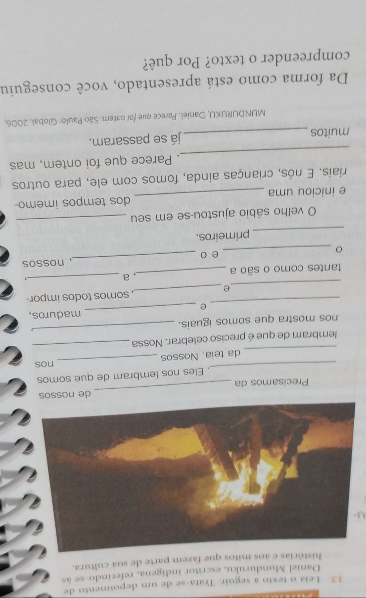 Leia o texto a seguir. Trata-se de um depoimento de 
Daniel Munduruku, escritor indígena, referindo-se às 
histórias e aos mitos que fazem parte de sua cultura. 
de nossos 
Precisamos da 
_ 
_ 
, Eles nos lembram de que somos 
_nos 
_ 
da teia. Nossos 
lembram de que é preciso celebrar. Nossa 
_ 
nos mostra que somos iguais. 
_ 
maduros, 
_e 
_ 
_ 
e _, somos todos impor- 
_ 
tantes como o são a _, a 
_ 
, nossos 
_ 
e o 
_primeiros. 
O velho sábio ajustou-se em seu_ 
e iniciou uma _dos tempos imemo- 
riais. E nós, crianças ainda, fomos com ele, para outros 
_ 
. Parece que foi ontem, mas 
muitos_ já se passaram. 
MUNDURUKU, Daniel. Parece que foi ontem. São Paulo: Global, 2006. 
Da forma como está apresentado, você conseguiu 
compreender o texto? Por quê?