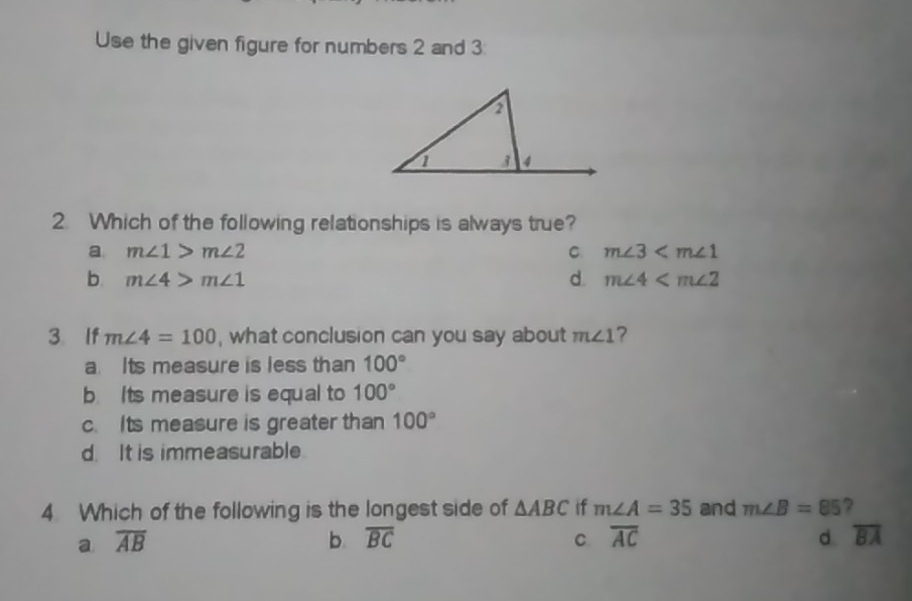 Use the given figure for numbers 2 and 3:
2. Which of the following relationships is always true?
a m∠ 1>m∠ 2
C m∠ 3
b. m∠ 4>m∠ 1 d. m∠ 4
3 If m∠ 4=100 , what conclusion can you say about m∠ 1 ?
a. Its measure is less than 100°
b Its measure is equal to 100°
c. Its measure is greater than 100°
d. It is immeasurable.
4 Which of the following is the longest side of △ ABC if m∠ A=35 and m∠ B=85 ?
a overline AB
b. overline BC C. overline AC d overline BA