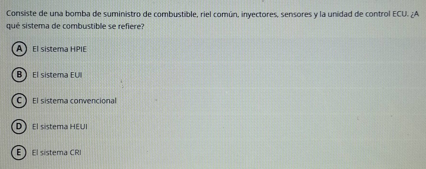 Consiste de una bomba de suministro de combustible, riel común, inyectores, sensores y la unidad de control ECU. ¿A
qué sistema de combustible se refiere?
AEl sistema HPIE
B El sistema EUI
C El sistema convencional
DEl sistema HEUI
E El sistema CRI