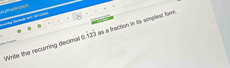 Maths watch 
10 
ecurring Decimals W/C 18/11/2024 
s 
Homework Progress 
0 7 3 1 M are 
A 
D 
D 
Write the recurring decimal 0.dot 12dot 3 as a fraction in its simplest form. 
ston rogress