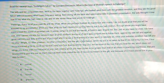 Read the excerpt from ''Federigo's Falcon'' by Giovanni Boccaccio. What is the tone of Monna's speech to Federigo?
The lady and her companion rese, went to the table together with Federigo, who waited upon them with the greatest devotion, and they ate the good
falcon without knowing what it was they were easing. And having left the table and spent some time in pleasant conversation, the lady thought it time
now to say what she had come to say, and so she spoke these kind words to Fedengo:
"Fedengo, if you recall your past life and my virtue, which you perhaps mistook for harshness and cruelty, I do not doubt at all that you will be
amazed by my presumption when you heae what my main reason for coming here is; but if you had children, through whom you might have
experienced the power of parental love, it seems certain to me that you would, at least in part, forgive me. But, just as you have no child, I do have
ene, and I cannet escape the comason laws of other mothers; the force of such laws compels me to follow them, against my own will and against
good manners and duty, and to ask of you a gift which I know is most precious to you; and it is neturally so, since your extreme condition has lef you
no other delight, no other pleasure, no other consolation; and this gilt is your falcan, which my son is so taken by that if I do not bring it to him, I fear
his sickness will grmw so much worse that I may lose him. And therefore I beg you, not because of the love that you bear for me, which does not
oblige you in the least, but because of your own nobiity, which you have shown to be greater than that of all others in practicing courtliness, that you
be pleased to give it to me, so that ' may say that I have saied the life of my son by means of this gill, and because of it I have placed him in your
debt forever."
A. cas un
B. Iriandly
C. formal
D. gracio uS