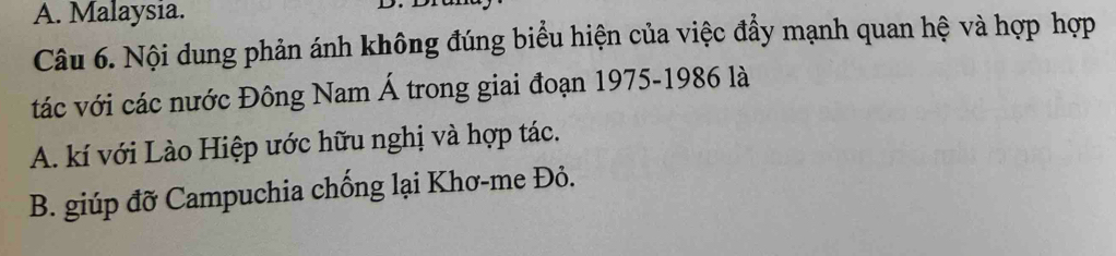 A. Malaysia.
Câu 6. Nội dung phản ánh không đúng biểu hiện của việc đẩy mạnh quan hệ và hợp hợp
tác với các nước Đông Nam Á trong giai đoạn 1975-1986 là
A. kí với Lào Hiệp ước hữu nghị và hợp tác.
B. giúp đỡ Campuchia chống lại Khơ-me Đỏ.