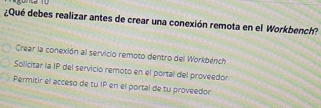 ¿Qué debes realizar antes de crear una conexión remota en el Workbench?
Crear la conexión al servicio remoto dentro del Workbènch
Solicitar la IP del servicio remoto en el portal del proveedor
Permitir el acceso de tu IP en el portal de tu proveedor