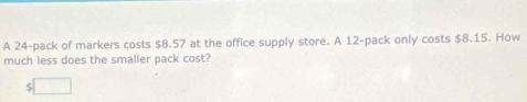 A 24 -pack of markers costs $8.57 at the office supply store. A 12 -pack only costs $8.15. How 
much less does the smaller pack cost?
$