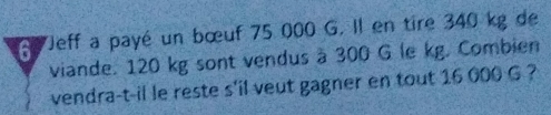 Jeff a payé un bœuf 75 000 G. Il en tire 340 kg de 
viande. 120 kg sont vendus à 300 G le kg. Combien 
vendra-t-il le reste s'il veut gagner en tout 16 000 G ?