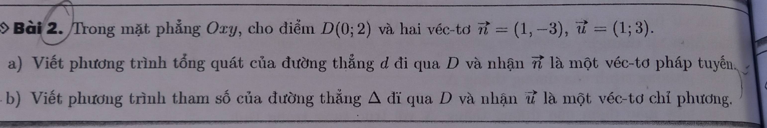 Trong mặt phẳng Oxy, cho điểm D(0;2) và hai véc-tơ vector n=(1,-3), vector u=(1;3). 
a) Viết phương trình tổng quát của đường thẳng d đi qua D và nhận vector n là một véc-tơ pháp tuyến. 
b) Viết phương trình tham số của đường thắng △ di qua D và nhận vector u là một véc-tơ chỉ phương.