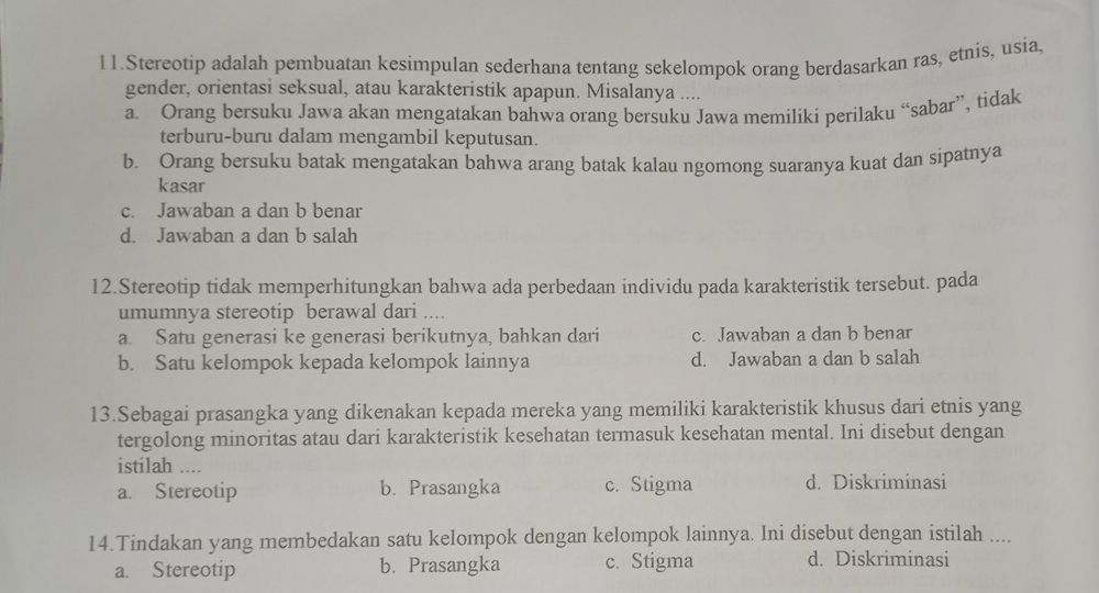 Stereotip adalah pembuatan kesimpulan sederhana tentang sekelompok orang berdasarkan ras, etnis, usia,
gender, orientasi seksual, atau karakteristik apapun. Misalanya ....
a. Orang bersuku Jawa akan mengatakan bahwa orang bersuku Jawa memiliki perilaku “sabar”, tidak
terburu-buru dalam mengambil keputusan.
b. Orang bersuku batak mengatakan bahwa arang batak kalau ngomong suaranya kuat dan sipatnya
kasar
c. Jawaban a dan b benar
d. Jawaban a dan b salah
12.Stereotip tidak memperhitungkan bahwa ada perbedaan individu pada karakteristik tersebut. pada
umumnya stereotip berawal dari ....
a. Satu generasi ke generasi berikutnya, bahkan dari c. Jawaban a dan b benar
b. Satu kelompok kepada kelompok lainnya d. Jawaban a dan b salah
13.Sebagai prasangka yang dikenakan kepada mereka yang memiliki karakteristik khusus dari etnis yang
tergolong minoritas atau dari karakteristik kesehatan termasuk kesehatan mental. Ini disebut dengan
istilah ....
a. Stereotip b. Prasangka c. Stigma d. Diskriminasi
14.Tindakan yang membedakan satu kelompok dengan kelompok lainnya. Ini disebut dengan istilah ....
a. Stereotip b. Prasangka c. Stigma d. Diskriminasi