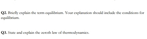 Briefly explain the term equilibrium. Your explanation should include the conditions for 
equilibrium. 
Q3. State and explain the zeroth law of thermodynamics.