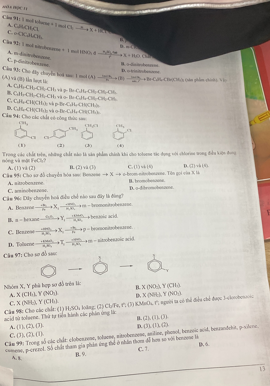 HỏA HỌC 11
Câu 91:1 mol toluene + 1 mol Cl_2xrightarrow mX+HCT
A. C_6H_5CH_2C
C. _0-ClC_6H_4CH_3.
B.
Câu 92:1 mol nitrobenzene +1 mol HNO_3dxrightarrow H_2SO_4(lae)X+H_2O
D.m-CIG
A. m-dinitrobenzene.
Chât
C. p-dinitrobenzene.
B. o-dinitrobenzene.
D. o-trinitrobenzene.
Câu 93: Cho dãy chuyển hoá sau: 1 mol A frac ImolBvarepsilon _2Feto (B) frac ImolBr_2π kI_1H^+to Br-C_6H_4-CBr(CH_3)_2 : (sản phẩm chính). Vậy
(A) và (B) lần lượt là:
A. C_6H_5-CH_2-CH_2-CH_3 và p-Br-C_6H_4-CH_2-CH_2-CH_3.
B. C_6H_5-CH_2-CH_2-CH_3 và o-Br-C_6H_4-CH_2-CH_2-CH_3.
C. C_6H_4-CH(CH_3) 2 và p-Br-C_6H_4-CH(CH_3)_2.
D. C_6H_4-CH(CH_3)_2 và o-Br-C_6H_4-CH(CH_3)_2.
Câu 94: Cho các chất có công thức sau:
CH_3
CH_3
CH_2Cl CH_3
C1
21 Cl
(1) (2) (3) (4)
Trong các chất trên, những chất nào là sản phẩm chính khi cho toluene tác dụng với chlorine trong điều kiện đung
nóng và mặt FeCl₃?
A. (1) và (2) B. (2) và (3) C. (1) vdot a( 1) D. (2) và (4).
Câu 95: Cho sơ đồ chuyển hóa sau: Benzene to xto o-brom-nitrobenzene. Tên gọi của X là
A. nitrobenzene. B. bromobenzene.
C. aminobenzene. D. o-đibromobenzene.
Câu 96: Dãy chuyển hoá điều chế nào sau đây là đúng?
A. Benzene xrightarrow +Br_2X_1xrightarrow +HNO_3m-br omonitrobenzene.
B. n - hexane xrightarrow C_2O_3Y_1frac +KMnO_4H_2SO_4 benzoic acid.
C. Benzene frac +HNO_3H_2SO_4X_1xrightarrow +Br_2 p- - bromonitrobenzene.
D. Toluene frac +KMnO_4H_2SO_4to T_1-frac +HNO_3H_2SO_4 →m - nitrobenzoic acid.
Câu 97: Cho sơ đồ sau:
+
`
Y
Nhóm X, Y phù hợp sơ đồ trên là:
B. X(NO_2),Y(CH_3).
A. X(CH_3), ),Y(NO_2). X(NH_2),Y(NO_2).
D.
C. X(NH_2),Y(CH_3).
Câu 98: Cho các chất: (1) H₂SO₄ loãng; (2) Cl₂ /F e, tº; (3) KMnO_4, 1 t°; người ta có thể điều chế được 3-clorobenzoic
acid từ toluene. Thứ tự tiến hành các phản ứng là:
B. (2),(1),(3)
A. (1), (2), (3).
C. (3), (2), (1). D. (3), (1) (2 2).
Câu 99: Trong số các chất: clobenzene, toluene, nitrobenzene, aniline, phenol, benzoic acid, benzanđehit, p-xilene,
cumene, p-crezol. Số chất tham gia phản ứng thế ở nhân thơm dễ hơn số với benzene là
D. 6.
A. 8. B. 9. C. 7.
13