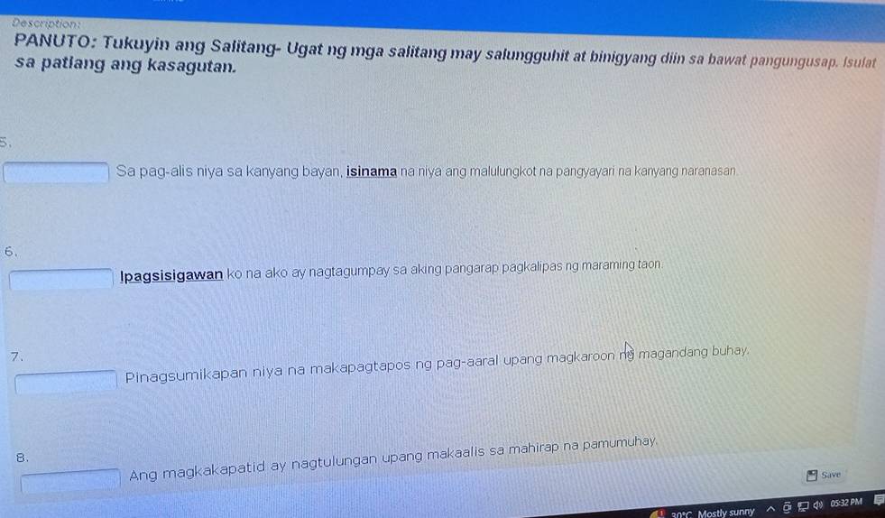 Description:
PANUTO: Tukuyin ang Salitang- Ugat ng mga salitang may salungguhit at binigyang diin sa bawat pangungusap. Isulat
sa patlang ang kasagutan.
>
Sa pag-alis niya sa kanyang bayan, isinama na niya ang malulungkot na pangyayari na kanyang naranasan
6.
lpagsisigawan ko na ako ay nagtagumpay sa aking pangarap pagkalipas ng maraming taon
7.
Pinagsumikapan niya na makapagtapos ng pag-aaral upang magkaroon ng magandang buhay.
B.
Ang magkakapatid ay nagtulungan upang makaalis sa mahirap na pamumuhay.
Save
30*C. Mostly sunny 05:32 PM