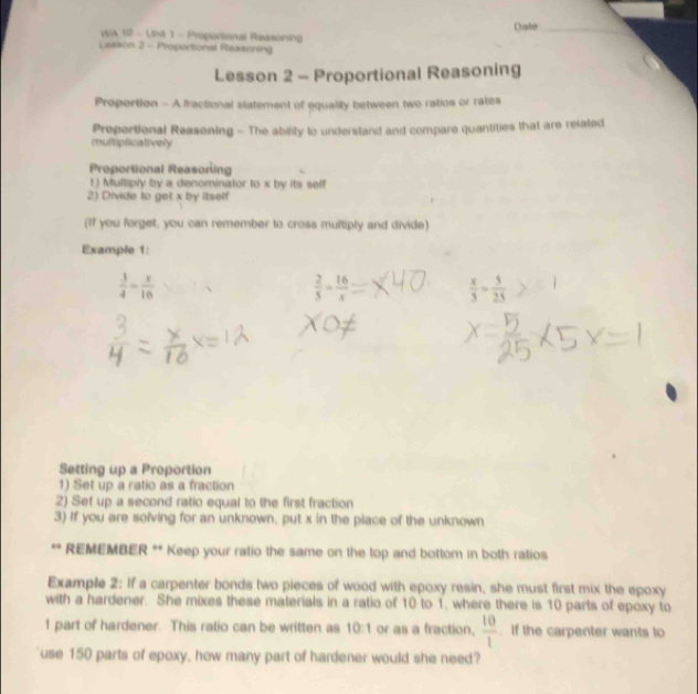 Date_ 
wa 12 - Una 1 - Proportional Reasoning 
Leason 2 - Proportional Feasoning 
Lesson 2 - Proportional Reasoning 
Proportion - A fractional statement of equality between two ratios or rates 
Proportional Reasoning - The ability to understand and compare quantities that are related 
multipticatively 
Proportional Reasoning 
t ) Multiply by a denominator to x by its self 
2) Divide to get x by itaelf 
(If you forget, you can remember to cross multiply and divide) 
Example 1:
 3/4 = x/16 
 2/5 = 16/x 
 x/5 = 5/25 
Setting up a Proportion 
1) Set up a ratio as a fraction 
2) Set up a second ratio equal to the first fraction 
3) If you are solving for an unknown, put x in the place of the unknown 
** REMEMBER ** Keep your ratio the same on the top and bottom in both ratios 
Example 2: If a carpenter bonds two pieces of wood with epoxy resin, she must first mix the epoxy 
with a hardener. She mixes these materials in a ratio of 10 to 1, where there is 10 parts of epoxy to
1 part of hardener. This ratio can be written as 10:1 or as a fraction.  10/1 . If the carpenter wants to 
use 150 parts of epoxy, how many part of hardener would she need?