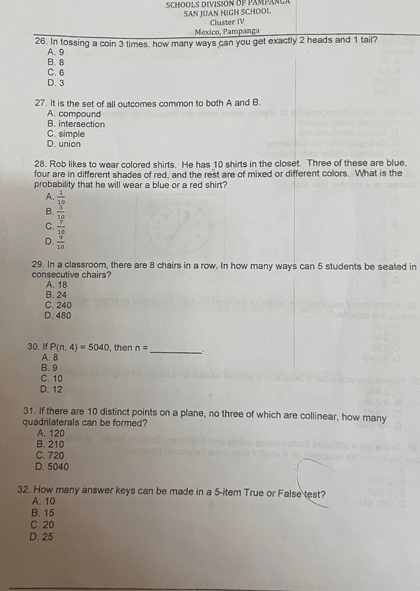 SCHOOLS DIVISION OF PÁMPÁNLA
SAN JUAN HIGH SCHOOL
Cluster IV
Mexico, Pampanga
26. In tossing a coin 3 times, how many ways can you get exactly 2 heads and 1 tail?
A. 9
B. 8
C. 6
D. 3
27. It is the set of all outcomes common to both A and B.
A. compound
B. intersection
C. simple
D. union
28. Rob likes to wear colored shirts. He has 10 shirts in the closet. Three of these are blue,
four are in different shades of red, and the rest are of mixed or different colors. What is the
probability that he will wear a blue or a red shirt?
A.  1/10 
B.  3/10 
C.  7/10 
D.  9/10 
29. In a classroom, there are 8 chairs in a row. In how many ways can 5 students be seated in
consecutive chairs?
A. 18
B. 24
C. 240
D. 480
30. If P(n,4)=5040 , then n=
_∴
A. 8
B. 9
C. 10
D. 12
31. If there are 10 distinct points on a plane, no three of which are collinear, how many
quadrilaterals can be formed?
A. 120
B. 210
C. 720
D. 5040
32. How many answer keys can be made in a 5 -item True or False test?
A. 10
B. 15
C. 20
D. 25