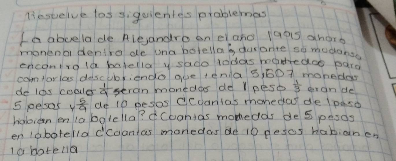 liescelve los siguientes problemas 
fa abuelade Aleandro en el ano 1g05 ahore 
monena dentro de una botella b dusarte so modonsa 
encontrola bolellal y sado todas madedos pard 
camtarias descubriendo aoe tenia 5,607 monedas 
de los cooler  1/9  seran monedas de l peso  1/3  erande
5 pesas y 5/9  de 10 pesos ccdantas monedas de lpeso 
habian en la bo tella? ¢Coantas monedas de 5 pesos 
en labotella dcdantas monedas de 10 pesos habianen 
I a boteria